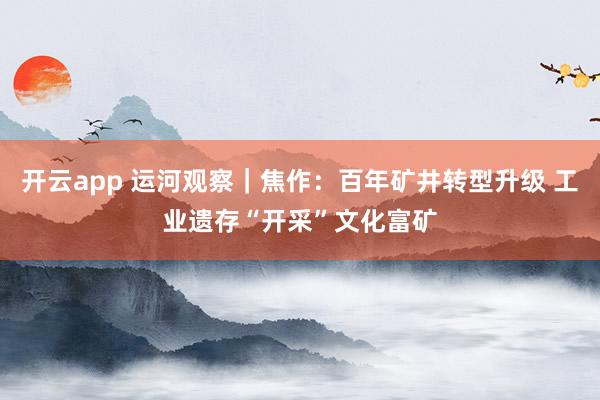 開云app 運河觀察|焦作:百年礦井轉(zhuǎn)型升級 工業(yè)遺存“開采”文化富礦