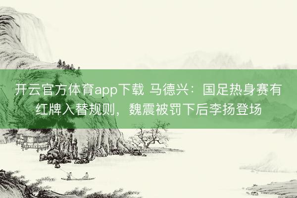 開云官方體育app下載 馬德興:國足熱身賽有紅牌入替規則,魏震被罰下后李揚登場