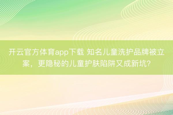 開云官方體育app下載 知名兒童洗護品牌被立案，更隱秘的兒童護膚陷阱又成新坑？