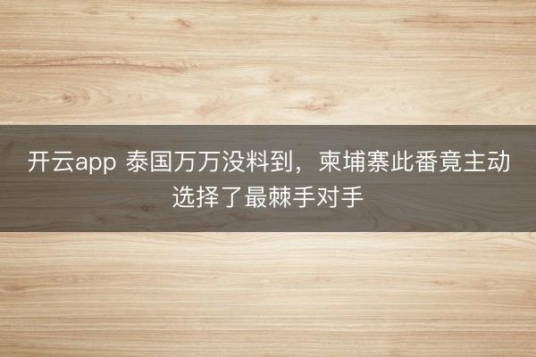 開云app 泰國萬萬沒料到，柬埔寨此番竟主動選擇了最棘手對手