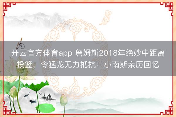 開(kāi)云官方體育app 詹姆斯2018年絕妙中距離投籃，令猛龍無(wú)力抵抗：小南斯親歷回憶