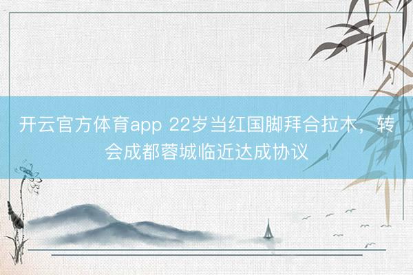 開云官方體育app 22歲當紅國腳拜合拉木，轉會成都蓉城臨近達成協議