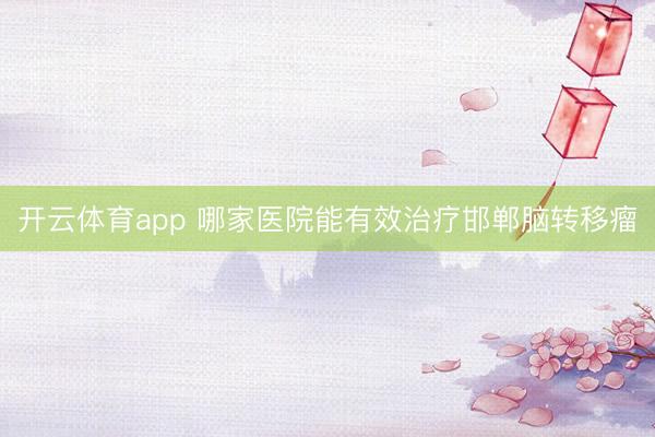 開云體育app 哪家醫院能有效治療邯鄲腦轉移瘤