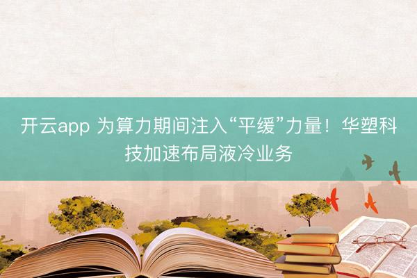 開(kāi)云app 為算力期間注入“平緩”力量！華塑科技加速布局液冷業(yè)務(wù)