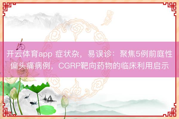 開云體育app 癥狀雜，易誤診：聚焦5例前庭性偏頭痛病例，CGRP靶向藥物的臨床利用啟示