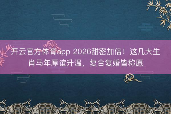 開云官方體育app 2026甜密加倍!這幾大生肖馬年厚誼升溫,復(fù)合復(fù)婚皆稱愿